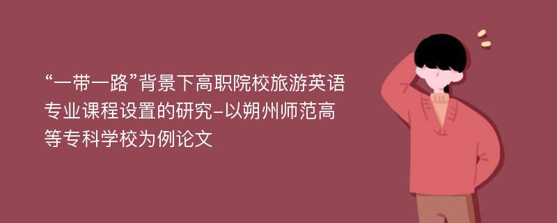 “一带一路”背景下高职院校旅游英语专业课程设置的研究-以朔州师范高等专科学校为例论文