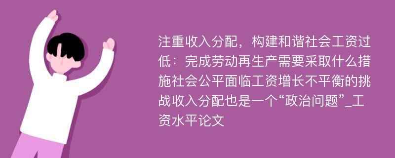 注重收入分配，构建和谐社会工资过低：完成劳动再生产需要采取什么措施社会公平面临工资增长不平衡的挑战收入分配也是一个“政治问题”_工资水平论文