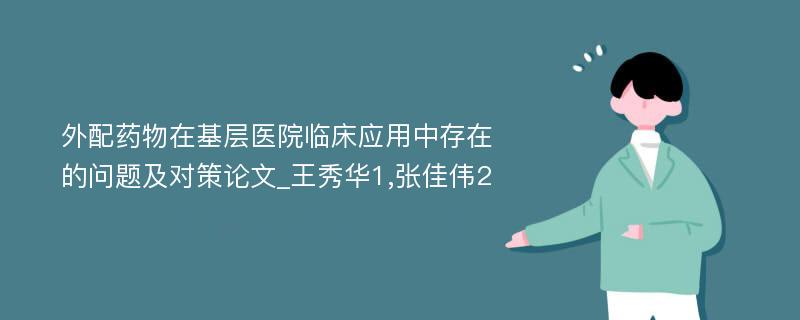 外配药物在基层医院临床应用中存在的问题及对策论文_王秀华1,张佳伟2