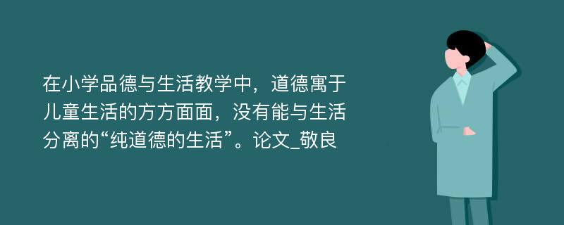 在小学品德与生活教学中，道德寓于儿童生活的方方面面，没有能与生活分离的“纯道德的生活”。论文_敬良