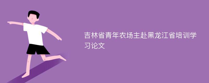 吉林省青年农场主赴黑龙江省培训学习论文