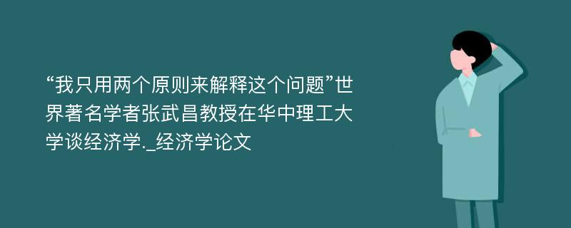 “我只用两个原则来解释这个问题”世界著名学者张武昌教授在华中理工大学谈经济学._经济学论文