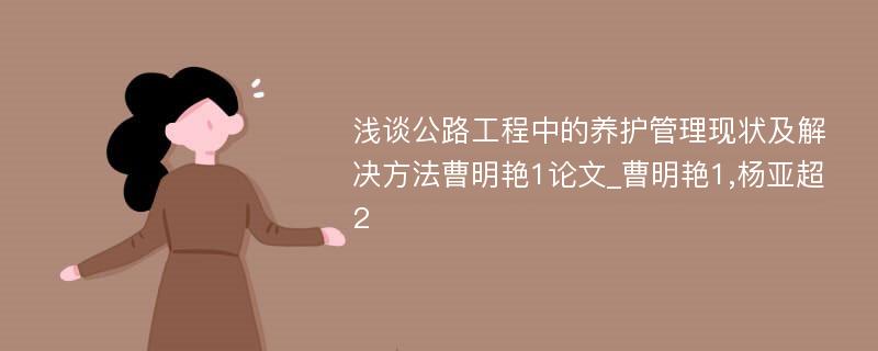 浅谈公路工程中的养护管理现状及解决方法曹明艳1论文_曹明艳1,杨亚超2