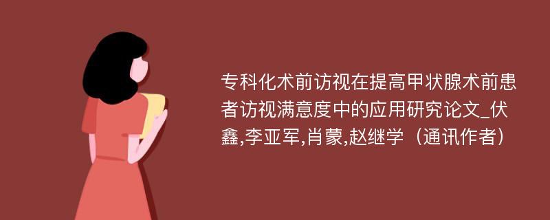 专科化术前访视在提高甲状腺术前患者访视满意度中的应用研究论文_伏鑫,李亚军,肖蒙,赵继学（通讯作者）