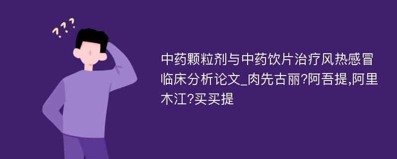 中药颗粒剂与中药饮片治疗风热感冒临床分析论文_肉先古丽?阿吾提,阿里木江?买买提