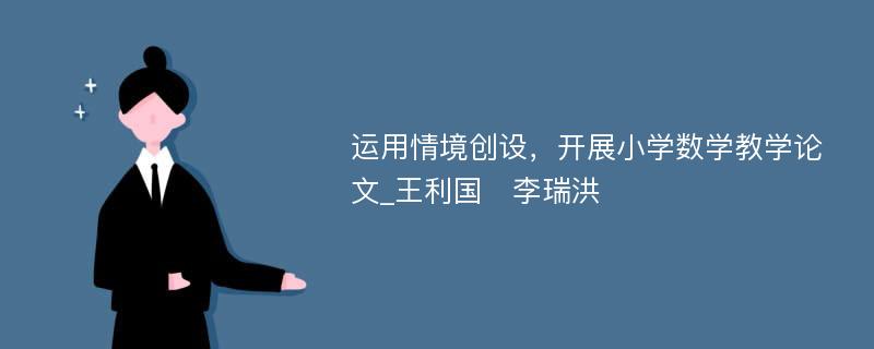 运用情境创设，开展小学数学教学论文_王利国　李瑞洪