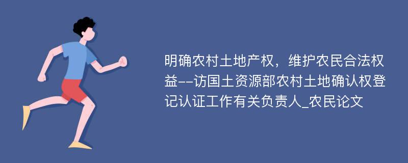 明确农村土地产权，维护农民合法权益--访国土资源部农村土地确认权登记认证工作有关负责人_农民论文