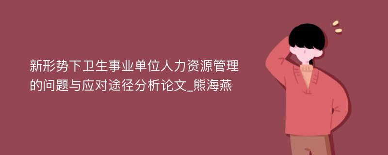 新形势下卫生事业单位人力资源管理的问题与应对途径分析论文_熊海燕