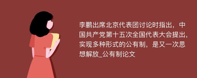 李鹏出席北京代表团讨论时指出，中国共产党第十五次全国代表大会提出，实现多种形式的公有制，是又一次思想解放_公有制论文