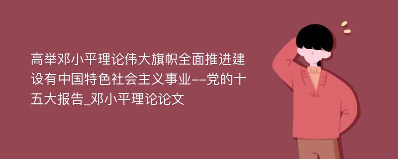 高举邓小平理论伟大旗帜全面推进建设有中国特色社会主义事业--党的十五大报告_邓小平理论论文