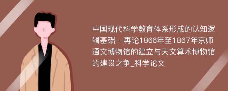 中国现代科学教育体系形成的认知逻辑基础--再论1866年至1867年京师通文博物馆的建立与天文算术博物馆的建设之争_科学论文