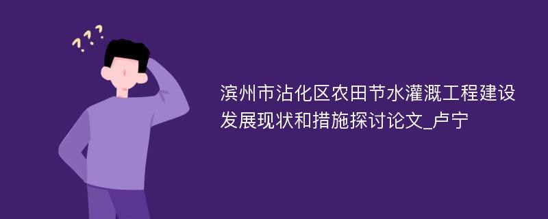 滨州市沾化区农田节水灌溉工程建设发展现状和措施探讨论文_卢宁