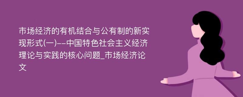 市场经济的有机结合与公有制的新实现形式(一)--中国特色社会主义经济理论与实践的核心问题_市场经济论文