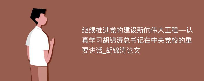 继续推进党的建设新的伟大工程--认真学习胡锦涛总书记在中央党校的重要讲话_胡锦涛论文