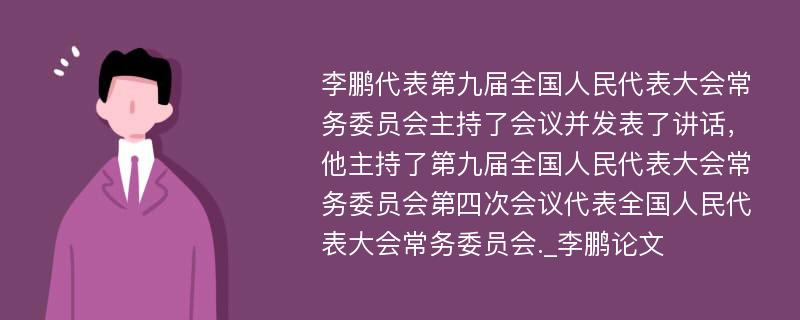 李鹏代表第九届全国人民代表大会常务委员会主持了会议并发表了讲话，他主持了第九届全国人民代表大会常务委员会第四次会议代表全国人民代表大会常务委员会._李鹏论文