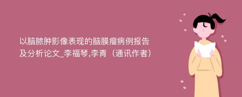 以脑脓肿影像表现的脑膜瘤病例报告及分析论文_李福琴,李青（通讯作者）