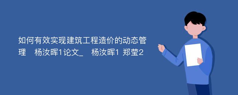 如何有效实现建筑工程造价的动态管理　杨汝晖1论文_　杨汝晖1 郑莹2