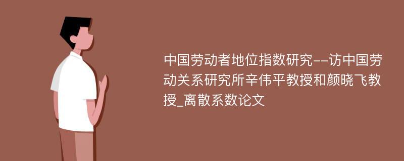 中国劳动者地位指数研究--访中国劳动关系研究所辛伟平教授和颜晓飞教授_离散系数论文