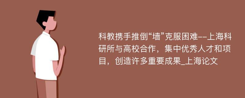 科教携手推倒“墙”克服困难--上海科研所与高校合作，集中优秀人才和项目，创造许多重要成果_上海论文