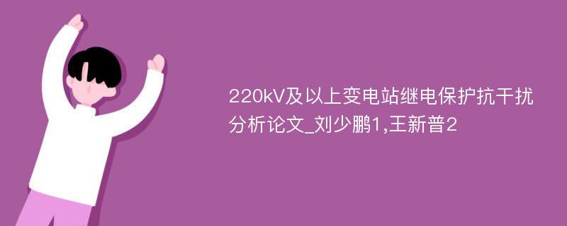 220kV及以上变电站继电保护抗干扰分析论文_刘少鹏1,王新普2