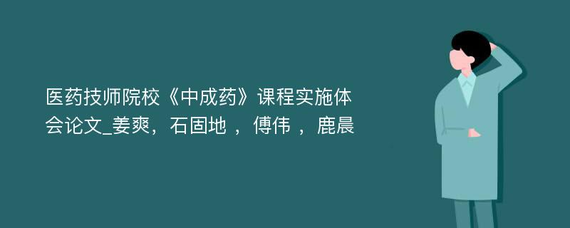 医药技师院校《中成药》课程实施体会论文_姜爽，石固地 ，傅伟 ，鹿晨