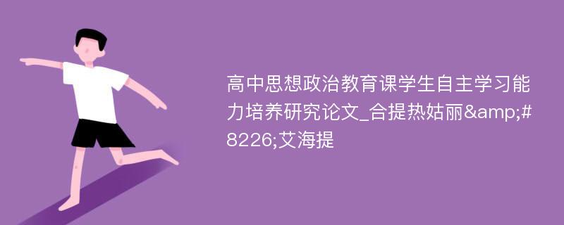 高中思想政治教育课学生自主学习能力培养研究论文_合提热姑丽&#8226;艾海提