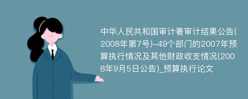 中华人民共和国审计署审计结果公告(2008年第7号)-49个部门的2007年预算执行情况及其他财政收支情况(2008年9月5日公告)_预算执行论文