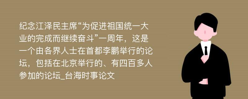 纪念江泽民主席“为促进祖国统一大业的完成而继续奋斗”一周年，这是一个由各界人士在首都李鹏举行的论坛，包括在北京举行的、有四百多人参加的论坛_台海时事论文