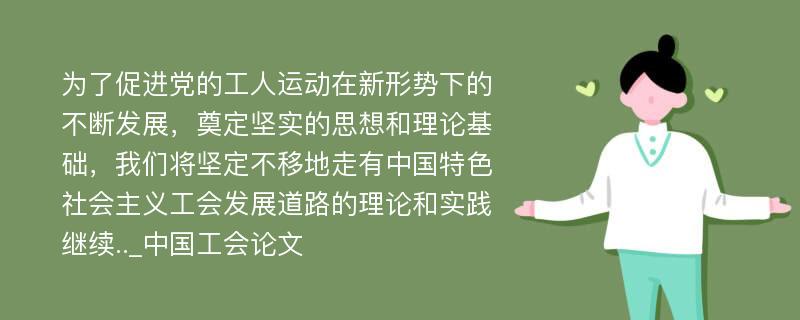 为了促进党的工人运动在新形势下的不断发展，奠定坚实的思想和理论基础，我们将坚定不移地走有中国特色社会主义工会发展道路的理论和实践继续.._中国工会论文