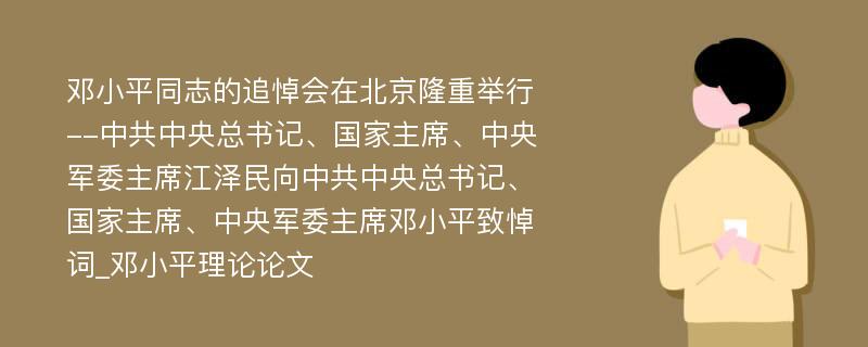 邓小平同志的追悼会在北京隆重举行--中共中央总书记、国家主席、中央军委主席江泽民向中共中央总书记、国家主席、中央军委主席邓小平致悼词_邓小平理论论文