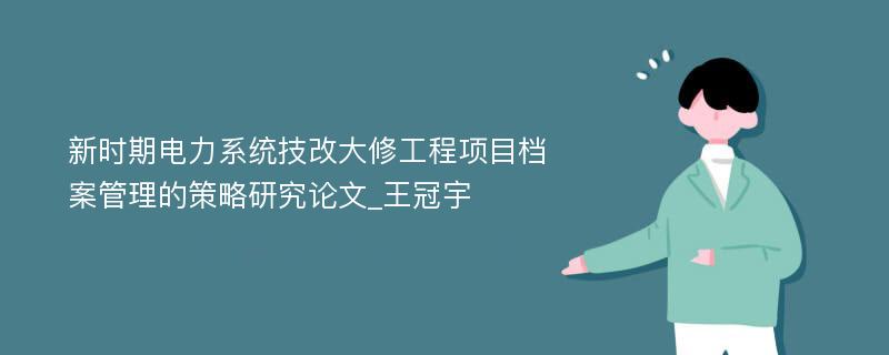 新时期电力系统技改大修工程项目档案管理的策略研究论文_王冠宇