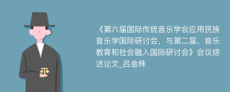 《第六届国际传统音乐学会应用民族音乐学国际研讨会，与第二届，音乐教育和社会融入国际研讨会》会议综述论文_吕金株