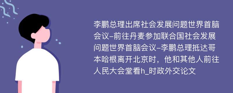 李鹏总理出席社会发展问题世界首脑会议-前往丹麦参加联合国社会发展问题世界首脑会议-李鹏总理抵达哥本哈根离开北京时，他和其他人前往人民大会堂看h_时政外交论文