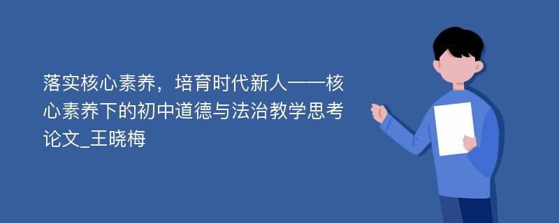 落实核心素养，培育时代新人——核心素养下的初中道德与法治教学思考论文_王晓梅