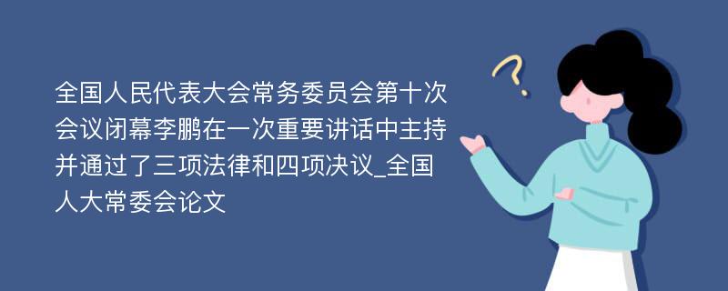 全国人民代表大会常务委员会第十次会议闭幕李鹏在一次重要讲话中主持并通过了三项法律和四项决议_全国人大常委会论文