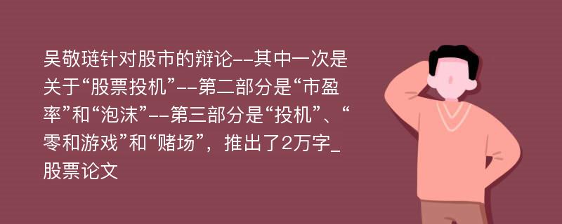 吴敬琏针对股市的辩论--其中一次是关于“股票投机”--第二部分是“市盈率”和“泡沫”--第三部分是“投机”、“零和游戏”和“赌场”，推出了2万字_股票论文