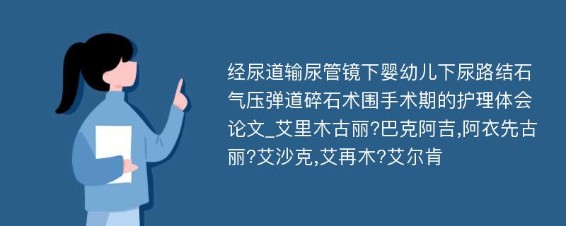 经尿道输尿管镜下婴幼儿下尿路结石气压弹道碎石术围手术期的护理体会论文_艾里木古丽?巴克阿吉,阿衣先古丽?艾沙克,艾再木?艾尔肯