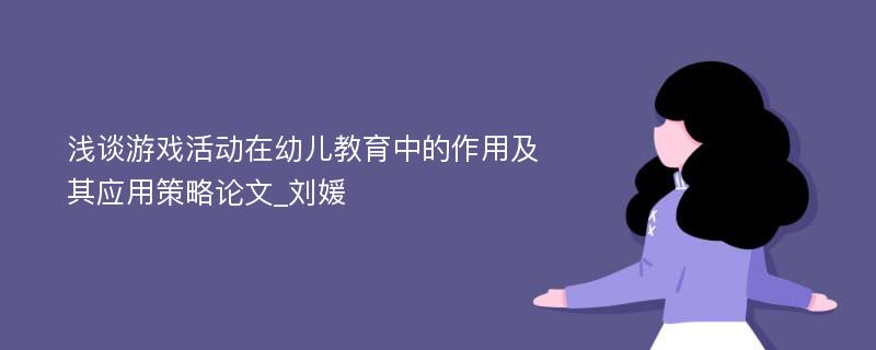 浅谈游戏活动在幼儿教育中的作用及其应用策略论文_刘媛