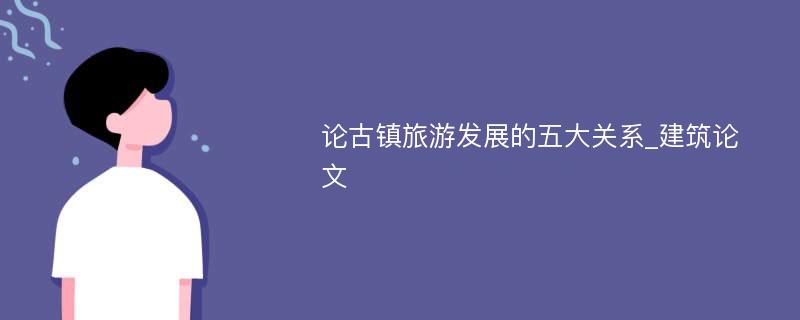 论古镇旅游发展的五大关系_建筑论文