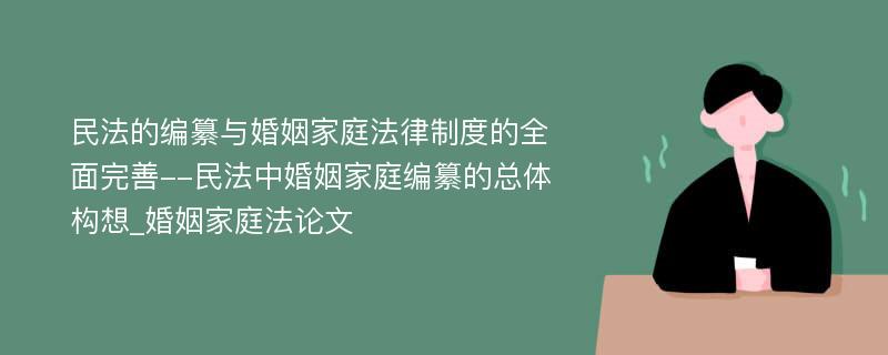 民法的编纂与婚姻家庭法律制度的全面完善--民法中婚姻家庭编纂的总体构想_婚姻家庭法论文