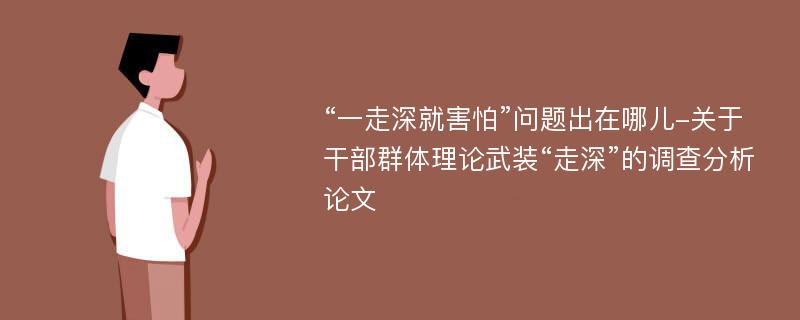 “一走深就害怕”问题出在哪儿-关于干部群体理论武装“走深”的调查分析论文