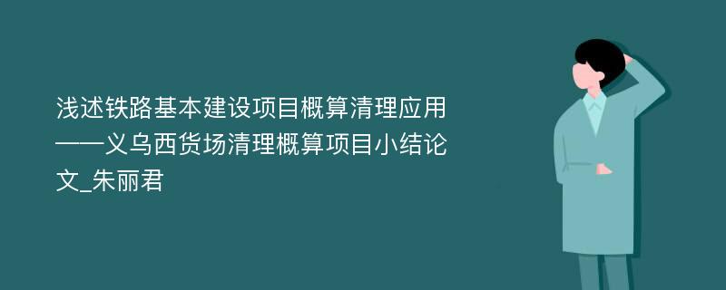 浅述铁路基本建设项目概算清理应用——义乌西货场清理概算项目小结论文_朱丽君