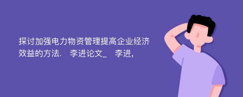 探讨加强电力物资管理提高企业经济效益的方法.　李进论文_　李进,