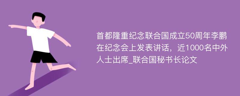 首都隆重纪念联合国成立50周年李鹏在纪念会上发表讲话，近1000名中外人士出席_联合国秘书长论文