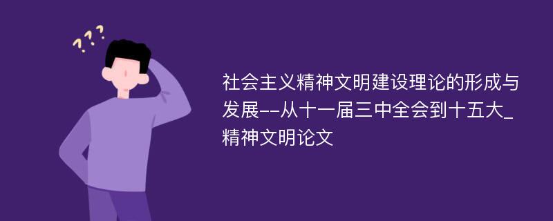 社会主义精神文明建设理论的形成与发展--从十一届三中全会到十五大_精神文明论文