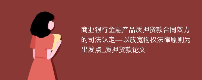 商业银行金融产品质押贷款合同效力的司法认定--以放宽物权法律原则为出发点_质押贷款论文