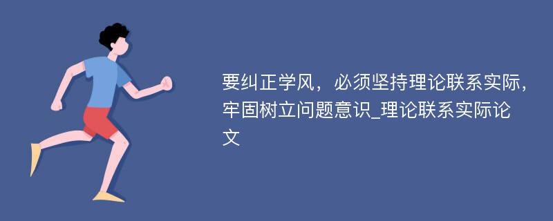 要纠正学风，必须坚持理论联系实际，牢固树立问题意识_理论联系实际论文