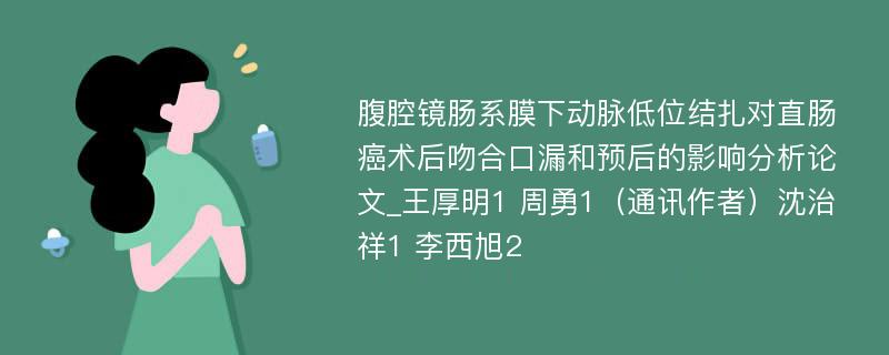 腹腔镜肠系膜下动脉低位结扎对直肠癌术后吻合口漏和预后的影响分析论文_王厚明1 周勇1（通讯作者）沈治祥1 李西旭2