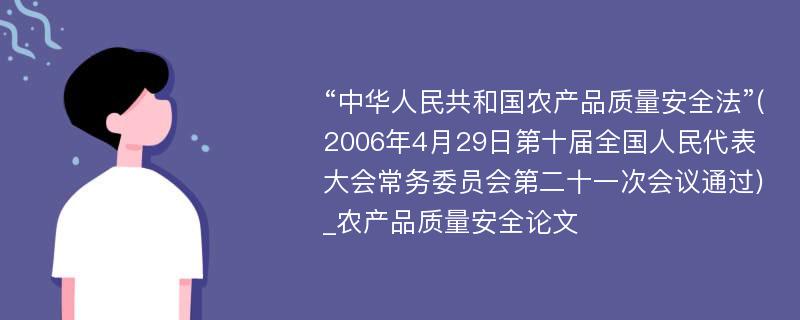 “中华人民共和国农产品质量安全法”(2006年4月29日第十届全国人民代表大会常务委员会第二十一次会议通过)_农产品质量安全论文