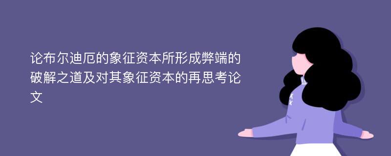 论布尔迪厄的象征资本所形成弊端的破解之道及对其象征资本的再思考论文